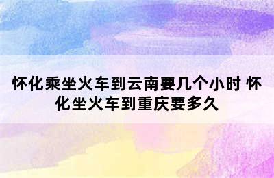 怀化乘坐火车到云南要几个小时 怀化坐火车到重庆要多久